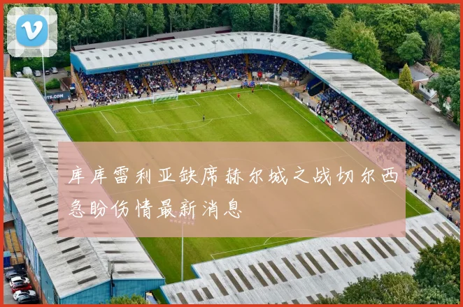 库库雷利亚缺席赫尔城之战切尔西急盼伤情最新消息