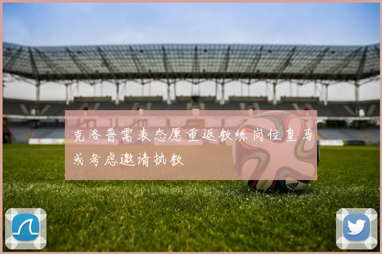 克洛普需表态愿重返教练岗位皇马或考虑邀请执教