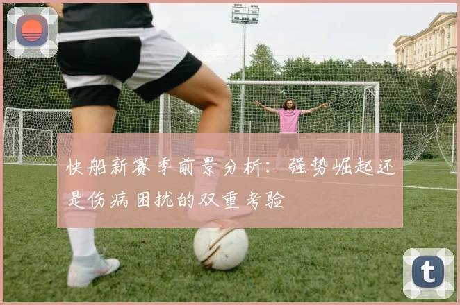快船新赛季前景分析：强势崛起还是伤病困扰的双重考验
