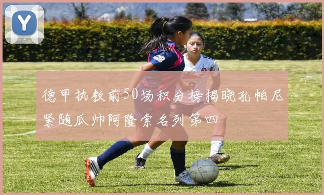 德甲执教前50场积分榜揭晓孔帕尼紧随瓜帅阿隆索名列第四
