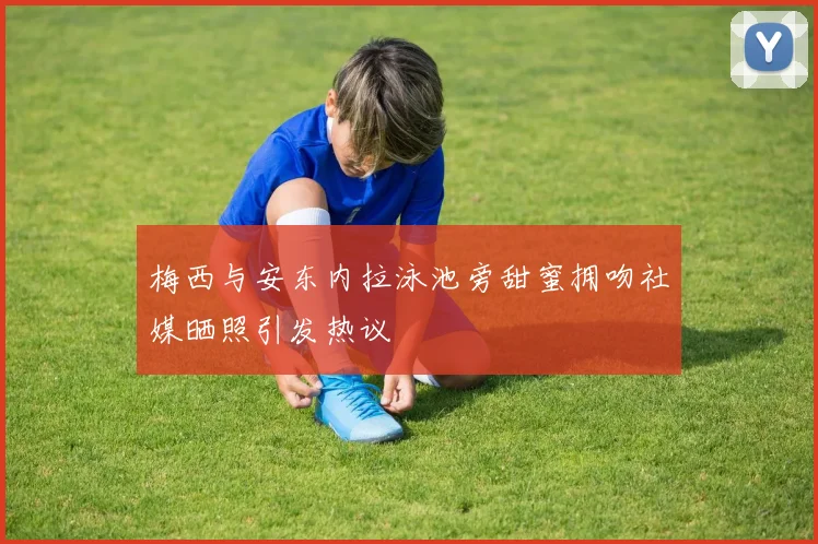 梅西与安东内拉泳池旁甜蜜拥吻社媒晒照引发热议