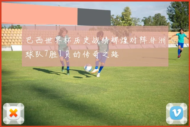 巴西世界杯历史战绩辉煌对阵非洲球队7胜1负的传奇之路