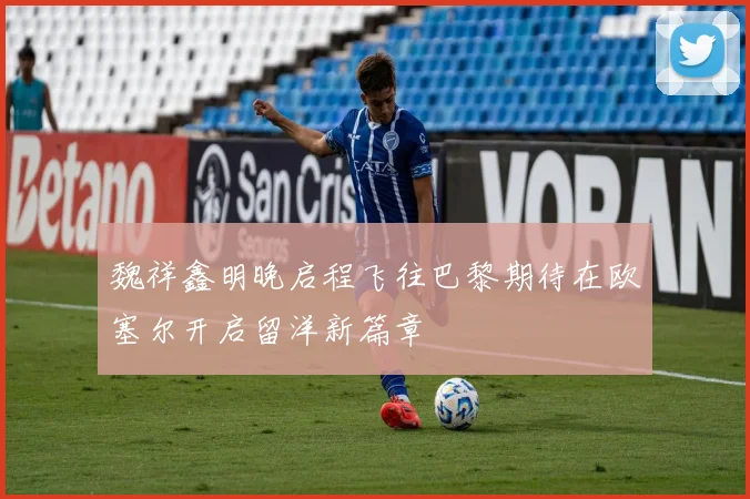 魏祥鑫明晚启程飞往巴黎期待在欧塞尔开启留洋新篇章