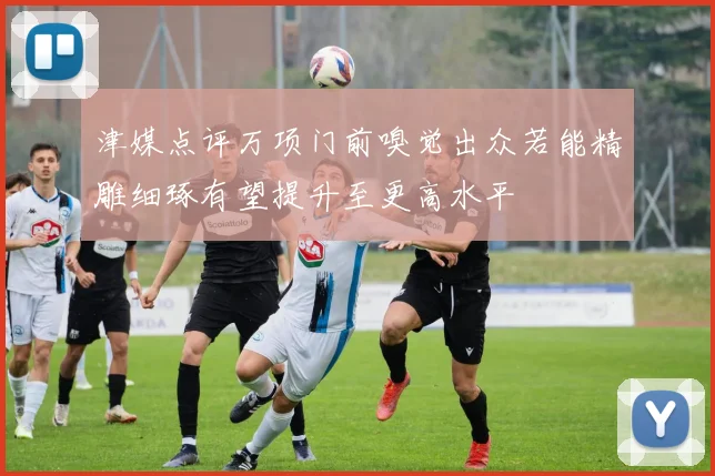 津媒点评万项门前嗅觉出众若能精雕细琢有望提升至更高水平