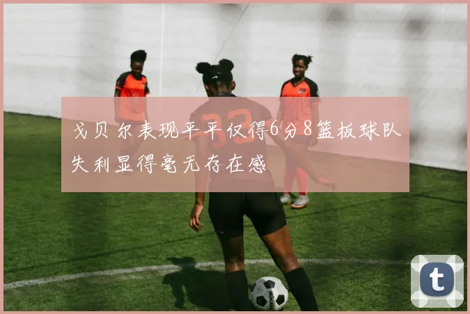 戈贝尔表现平平仅得6分8篮板球队失利显得毫无存在感
