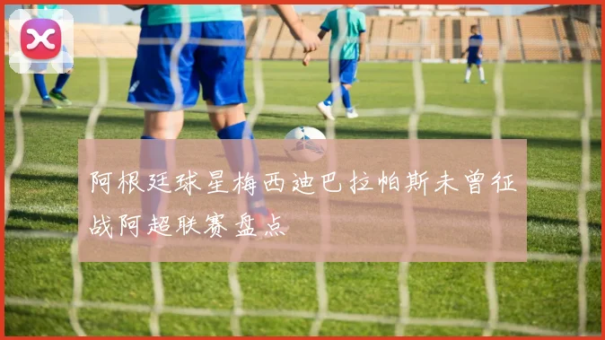 阿根廷球星梅西迪巴拉帕斯未曾征战阿超联赛盘点
