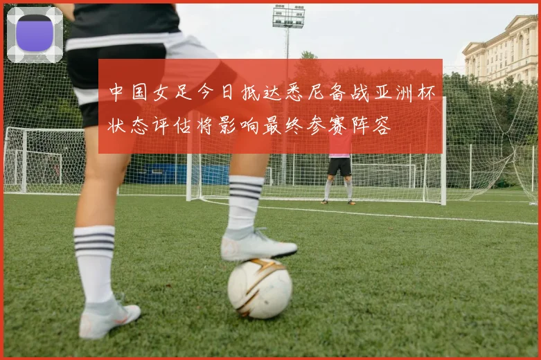 中国女足今日抵达悉尼备战亚洲杯状态评估将影响最终参赛阵容