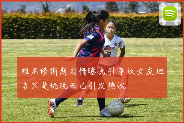 维尼修斯新恋情曝光引争议女友坦言只是玩玩而已引发热议