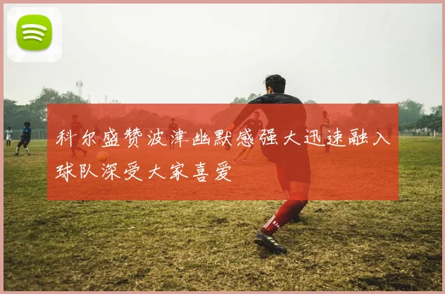 科尔盛赞波津幽默感强大迅速融入球队深受大家喜爱