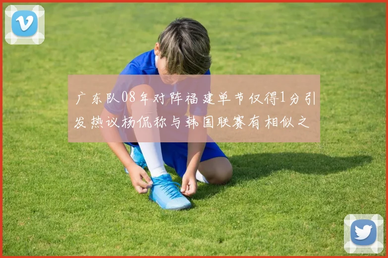 广东队08年对阵福建单节仅得1分引发热议杨侃称与韩国联赛有相似之处