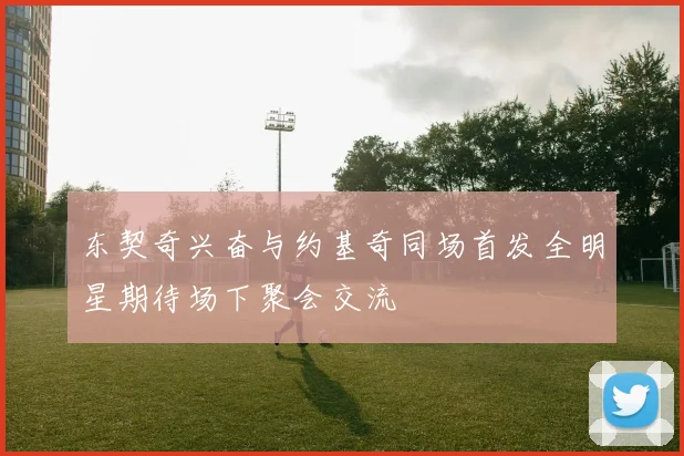 东契奇兴奋与约基奇同场首发全明星期待场下聚会交流