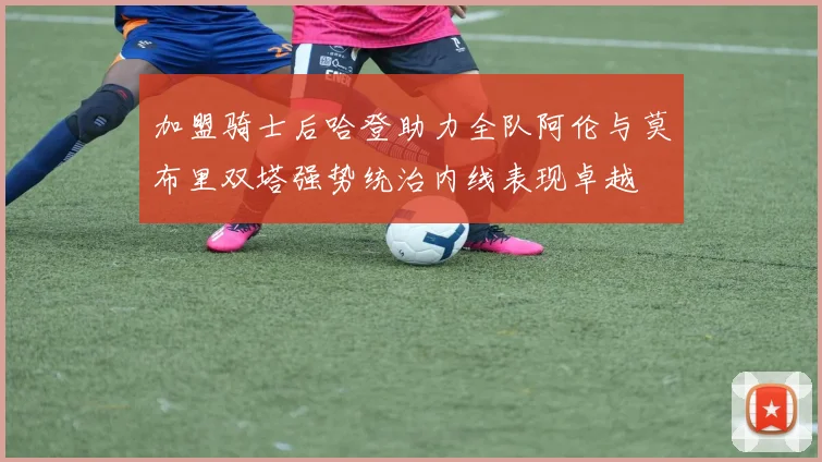 加盟骑士后哈登助力全队阿伦与莫布里双塔强势统治内线表现卓越