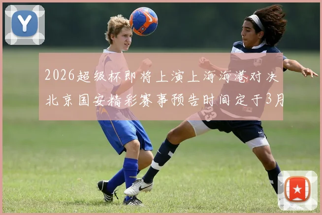 2026超级杯即将上演上海海港对决北京国安精彩赛事预告时间定于3月1日下午15点30分