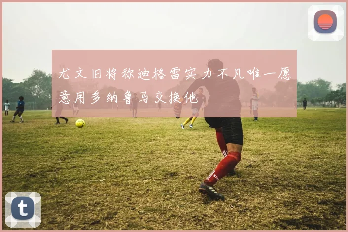 尤文旧将称迪格雷实力不凡唯一愿意用多纳鲁马交换他