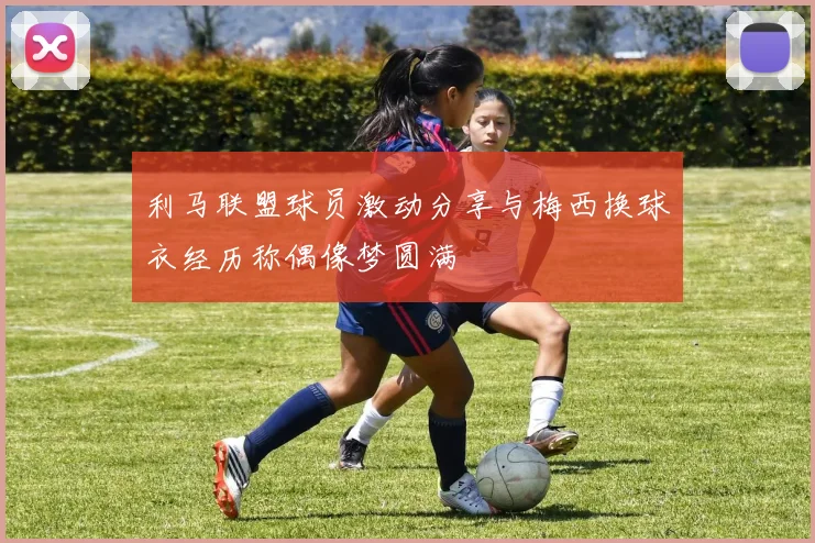 利马联盟球员激动分享与梅西换球衣经历称偶像梦圆满
