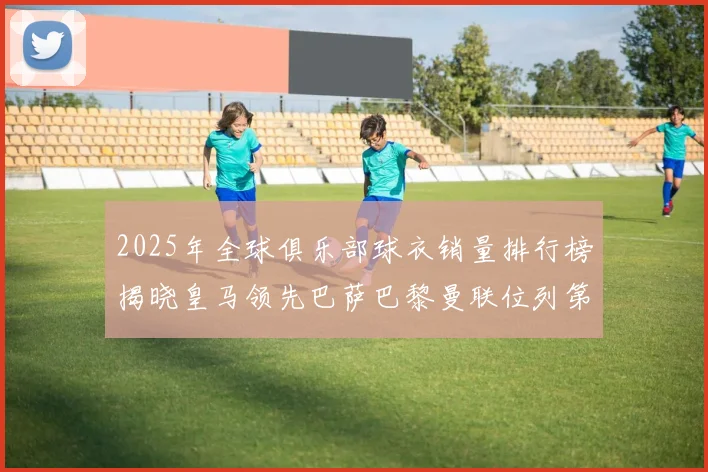 2025年全球俱乐部球衣销量排行榜揭晓皇马领先巴萨巴黎曼联位列第七