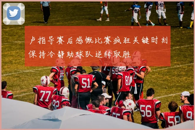 卢指导赛后感慨比赛疯狂关键时刻保持冷静助球队逆转取胜