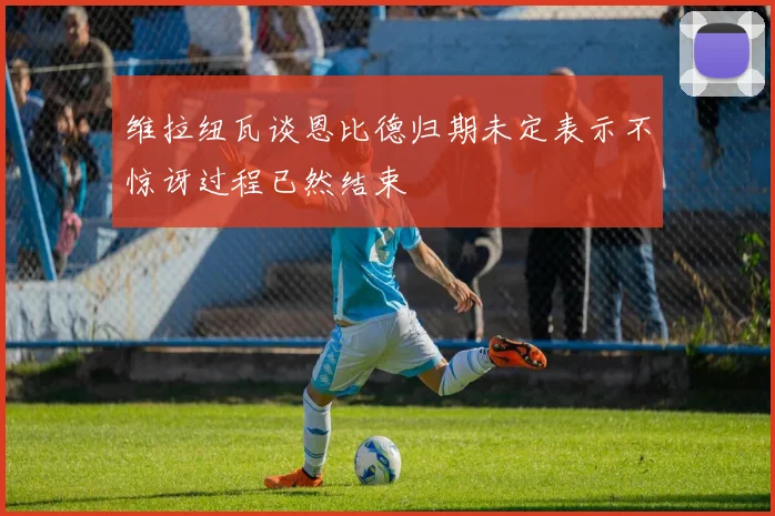 维拉纽瓦谈恩比德归期未定表示不惊讶过程已然结束