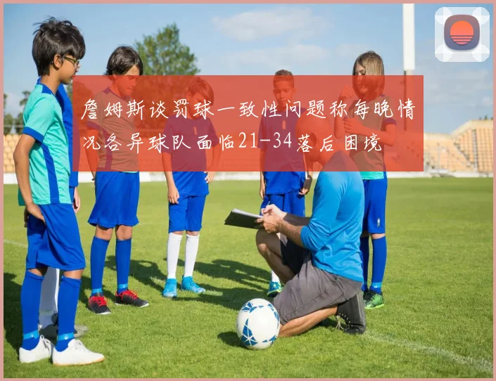 詹姆斯谈罚球一致性问题称每晚情况各异球队面临21-34落后困境