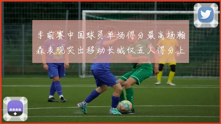 季前赛中国球员单场得分最高杨瀚森表现突出移动长城仅五人得分上双