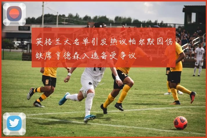 英格兰大名单引发热议帕尔默因伤缺席亨德森入选备受争议