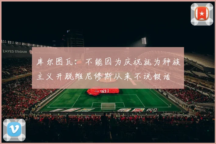 库尔图瓦：不能因为庆祝就为种族主义开脱维尼修斯从来不说假话