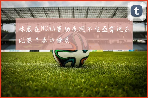 林葳在NCAA赛场表现不佳亟需适应比赛节奏与强度