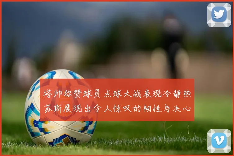 塔帅称赞球员点球大战表现冷静热苏斯展现出令人惊叹的韧性与决心