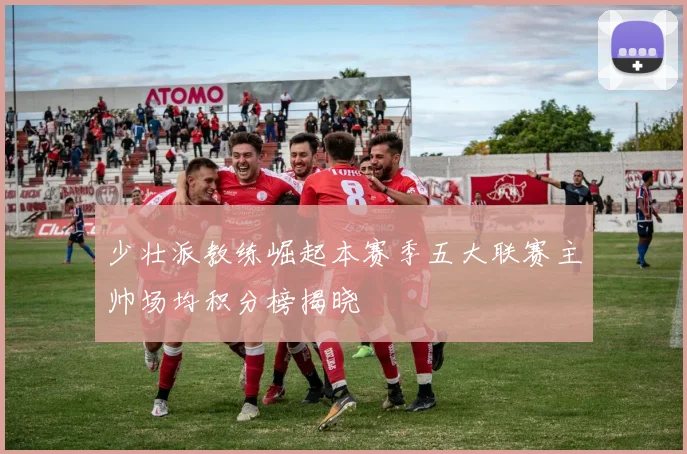 少壮派教练崛起本赛季五大联赛主帅场均积分榜揭晓