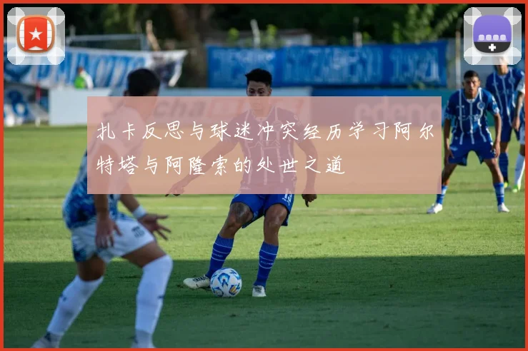 扎卡反思与球迷冲突经历学习阿尔特塔与阿隆索的处世之道