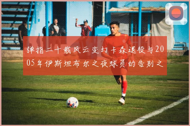 弹指二十载风云变幻卡森退役与2005年伊斯坦布尔之夜球员的告别之路
