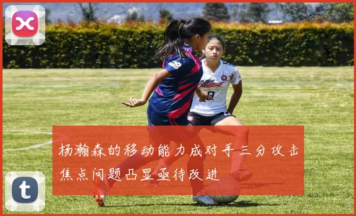 杨瀚森的移动能力成对手三分攻击焦点问题凸显亟待改进